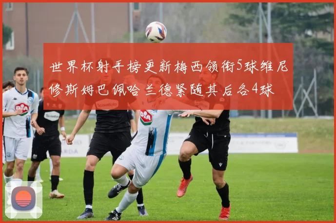 世界杯射手榜更新梅西领衔5球维尼修斯姆巴佩哈兰德紧随其后各4球