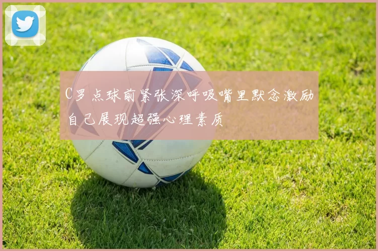 C罗点球前紧张深呼吸嘴里默念激励自己展现超强心理素质