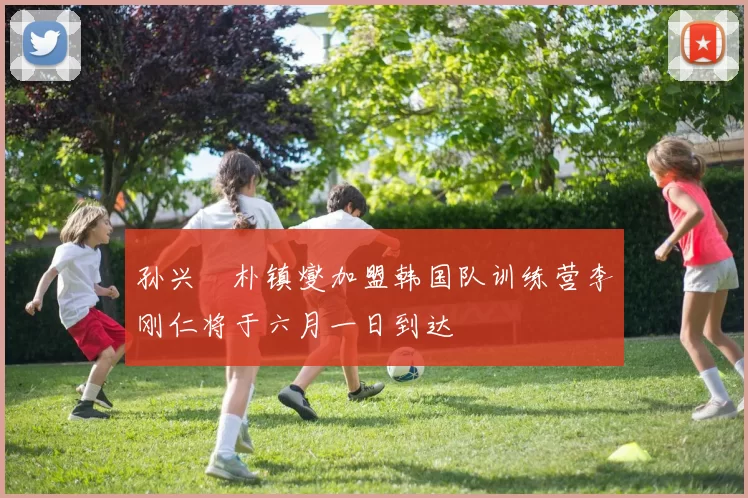 孙兴慜朴镇燮加盟韩国队训练营李刚仁将于六月一日到达