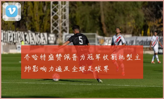 乔哈特盛赞佩普为冠军收割机型主帅影响力遍及全球足球界