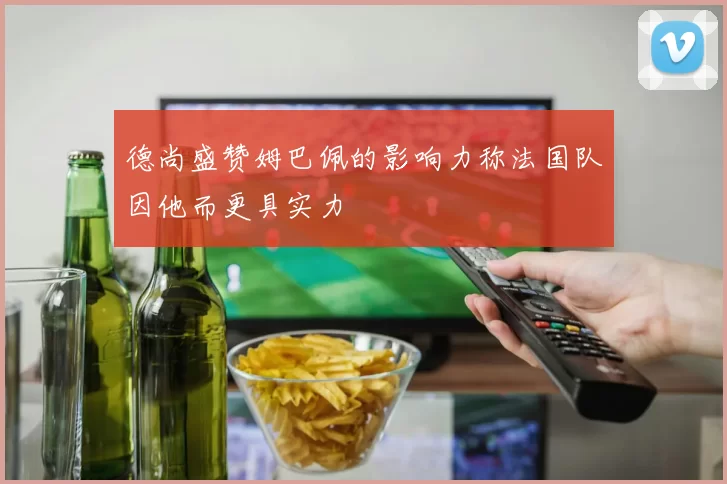 德尚盛赞姆巴佩的影响力称法国队因他而更具实力