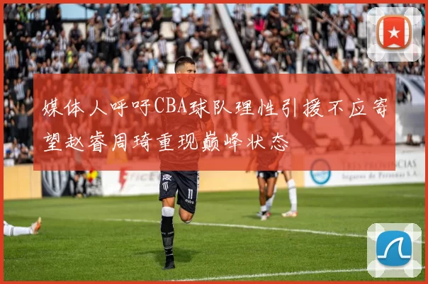 媒体人呼吁CBA球队理性引援不应寄望赵睿周琦重现巅峰状态