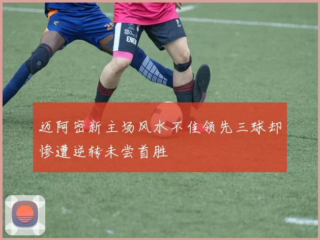 迈阿密新主场风水不佳领先三球却惨遭逆转未尝首胜