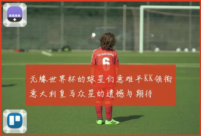 无缘世界杯的球星们意难平KK领衔意大利皇马众星的遗憾与期待