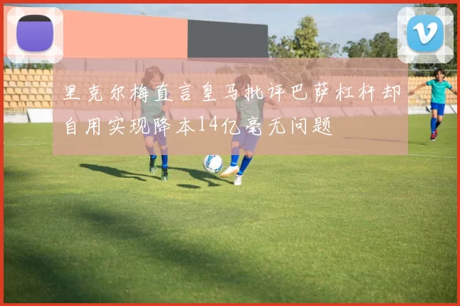 里克尔梅直言皇马批评巴萨杠杆却自用实现降本14亿毫无问题
