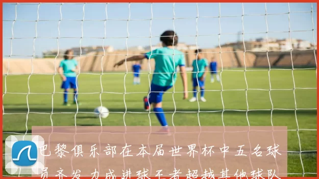 巴黎俱乐部在本届世界杯中五名球员齐发力成进球王者超越其他球队