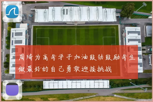 周琦为高考学子加油鼓劲鼓励考生做最好的自己勇敢迎接挑战